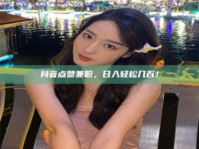 淮南抖音点赞兼职，日入轻松几百！